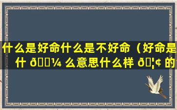 什么是好命什么是不好命（好命是什 🌼 么意思什么样 🦢 的命是好命）